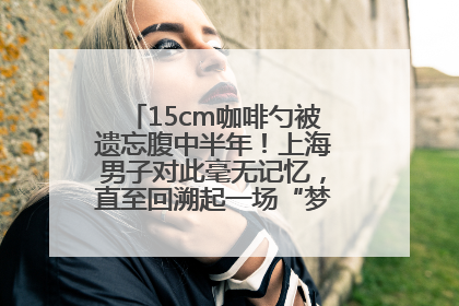 15cm咖啡勺被遗忘腹中半年！上海男子对此毫无记忆，直至回溯起一场“梦境”般的经历