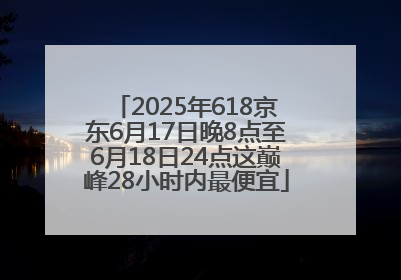 2025年618京东6月17日晚8点至6月18日24点这巅峰28小时内最便宜