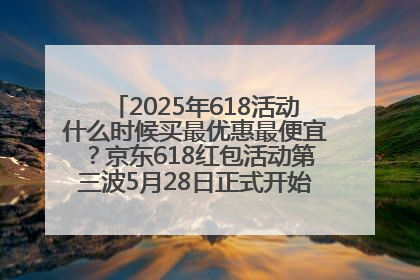 2025年618活动什么时候买最优惠最便宜？京东618红包活动第三波5月28日正式开始附满减优惠攻略一览