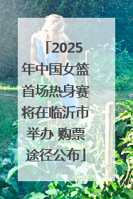 2025年中国女篮首场热身赛将在临沂市举办 购票途径公布