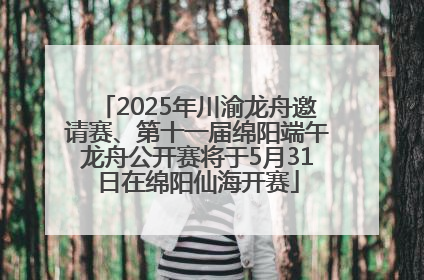 2025年川渝龙舟邀请赛、第十一届绵阳端午龙舟公开赛将于5月31日在绵阳仙海开赛