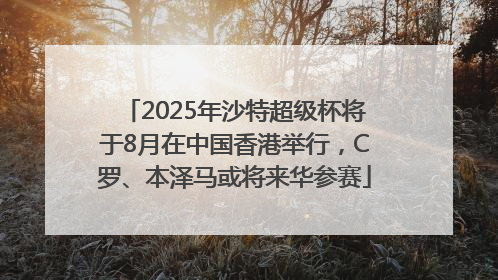 2025年沙特超级杯将于8月在中国香港举行，C罗、本泽马或将来华参赛