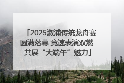 2025溆浦传统龙舟赛圆满落幕 竞速表演双燃 共展“大端午”魅力