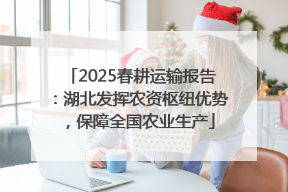 2025春耕运输报告：湖北发挥农资枢纽优势，保障全国农业生产