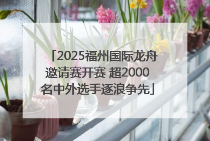 2025福州国际龙舟邀请赛开赛 超2000名中外选手逐浪争先