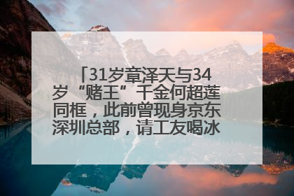 31岁章泽天与34岁“赌王”千金何超莲同框，此前曾现身京东深圳总部，请工友喝冰饮，点了300多杯