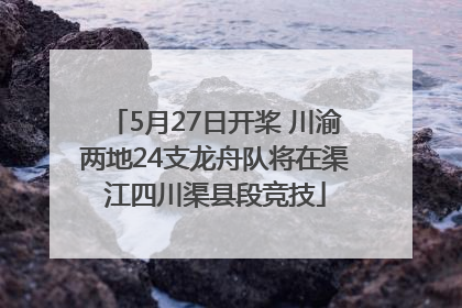 5月27日开桨 川渝两地24支龙舟队将在渠江四川渠县段竞技