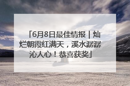 6月8日最佳情报｜灿烂朝霞红满天，溪水潺潺沁人心！恭喜获奖