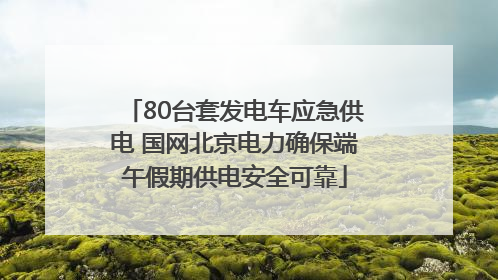 80台套发电车应急供电 国网北京电力确保端午假期供电安全可靠